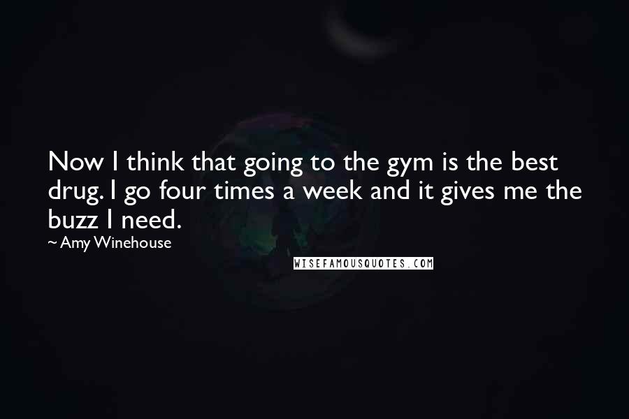 Amy Winehouse Quotes: Now I think that going to the gym is the best drug. I go four times a week and it gives me the buzz I need.