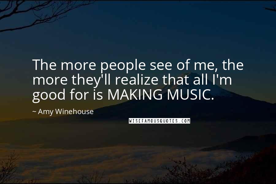 Amy Winehouse Quotes: The more people see of me, the more they'll realize that all I'm good for is MAKING MUSIC.