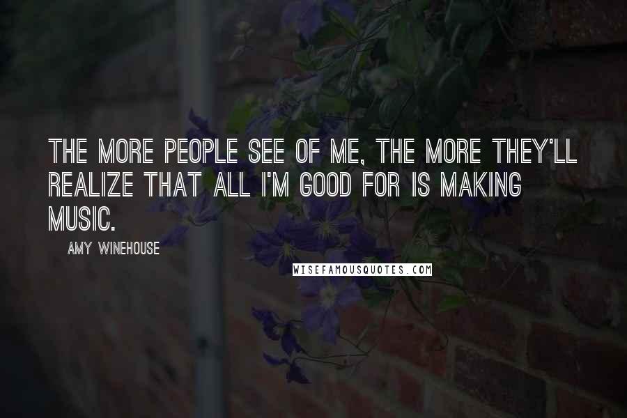 Amy Winehouse Quotes: The more people see of me, the more they'll realize that all I'm good for is MAKING MUSIC.