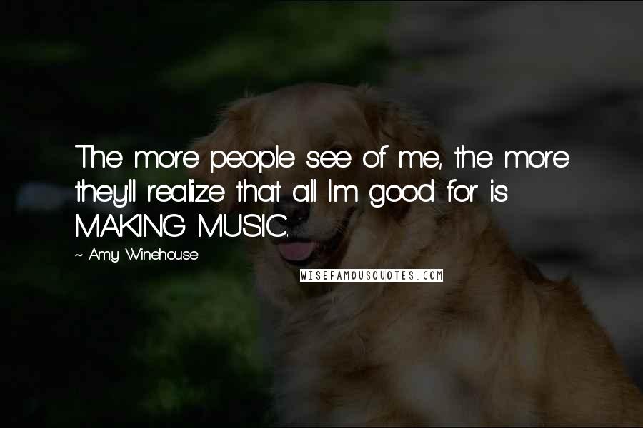 Amy Winehouse Quotes: The more people see of me, the more they'll realize that all I'm good for is MAKING MUSIC.