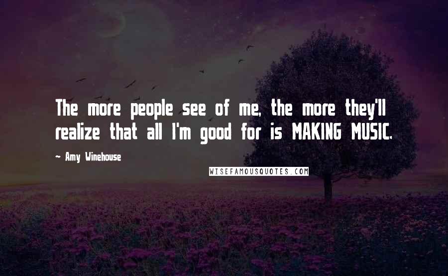 Amy Winehouse Quotes: The more people see of me, the more they'll realize that all I'm good for is MAKING MUSIC.