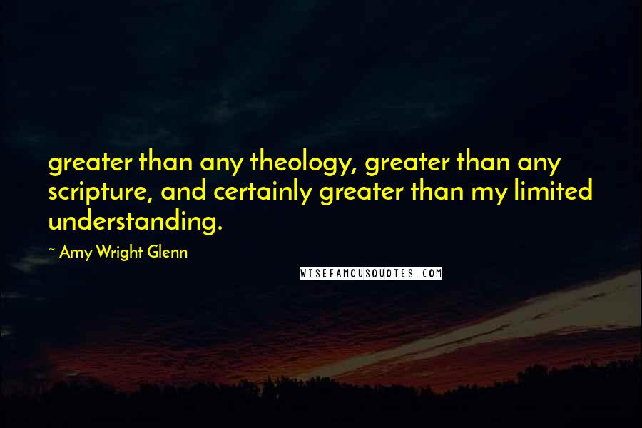Amy Wright Glenn Quotes: greater than any theology, greater than any scripture, and certainly greater than my limited understanding.