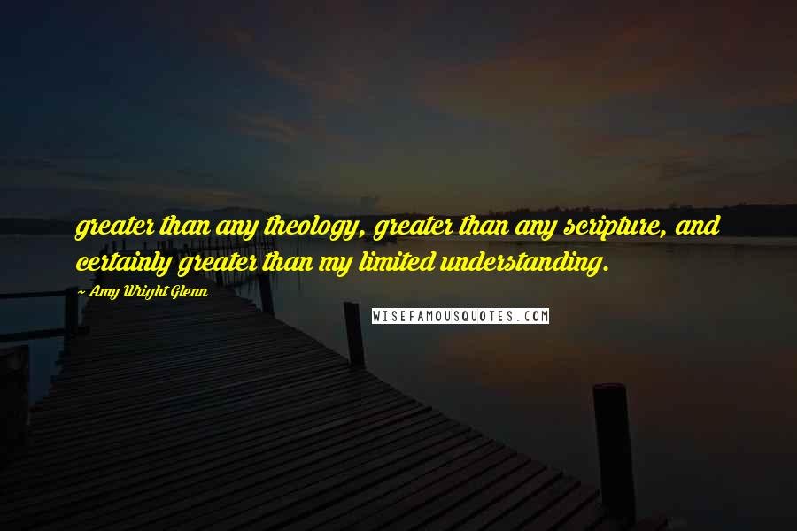 Amy Wright Glenn Quotes: greater than any theology, greater than any scripture, and certainly greater than my limited understanding.