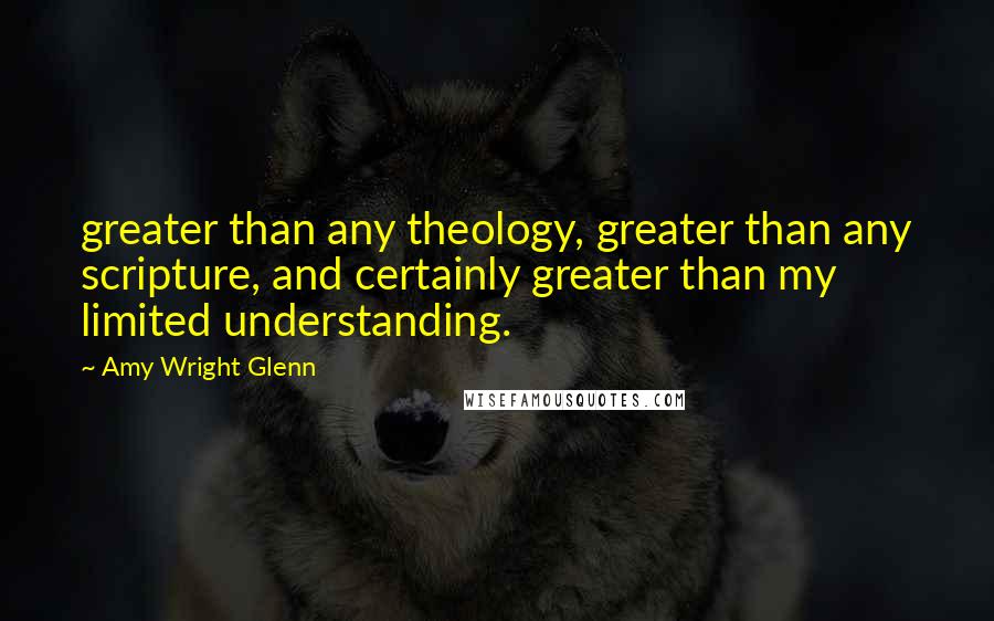 Amy Wright Glenn Quotes: greater than any theology, greater than any scripture, and certainly greater than my limited understanding.