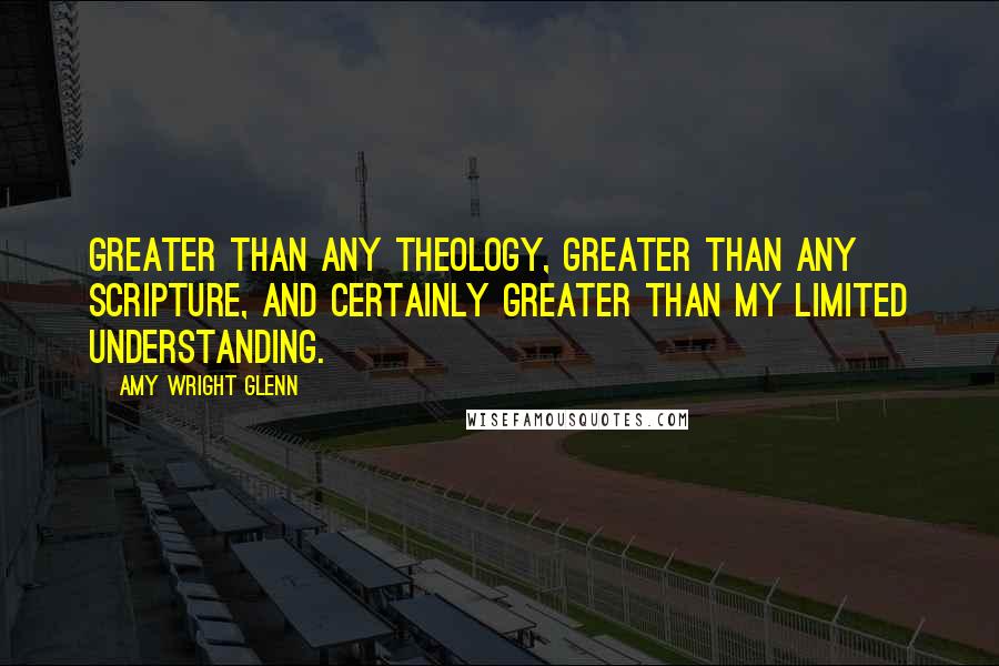 Amy Wright Glenn Quotes: greater than any theology, greater than any scripture, and certainly greater than my limited understanding.