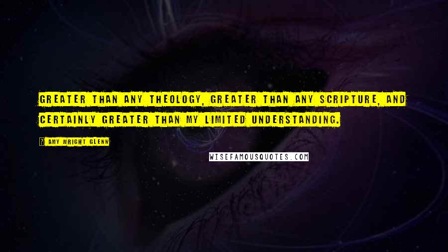 Amy Wright Glenn Quotes: greater than any theology, greater than any scripture, and certainly greater than my limited understanding.