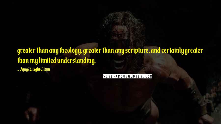 Amy Wright Glenn Quotes: greater than any theology, greater than any scripture, and certainly greater than my limited understanding.