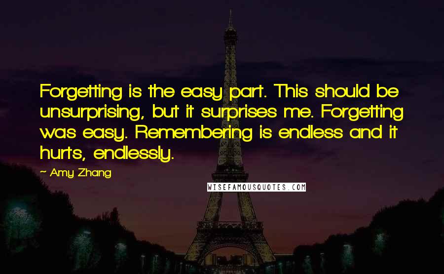 Amy Zhang Quotes: Forgetting is the easy part. This should be unsurprising, but it surprises me. Forgetting was easy. Remembering is endless and it hurts, endlessly.
