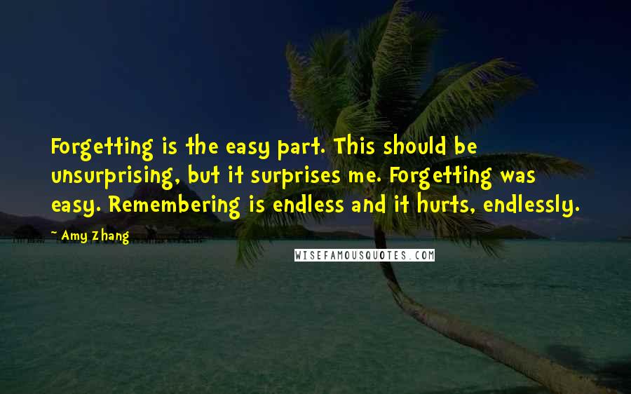 Amy Zhang Quotes: Forgetting is the easy part. This should be unsurprising, but it surprises me. Forgetting was easy. Remembering is endless and it hurts, endlessly.