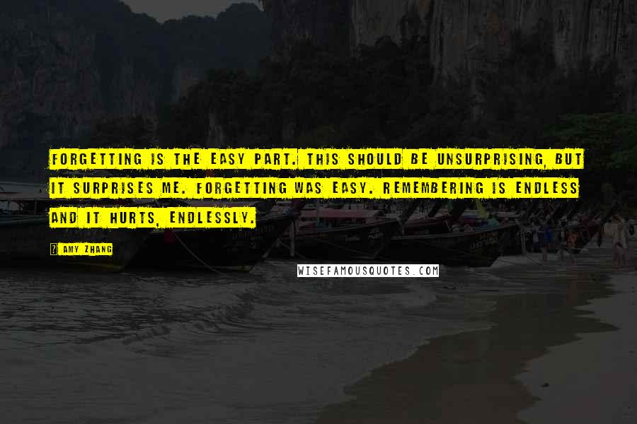 Amy Zhang Quotes: Forgetting is the easy part. This should be unsurprising, but it surprises me. Forgetting was easy. Remembering is endless and it hurts, endlessly.