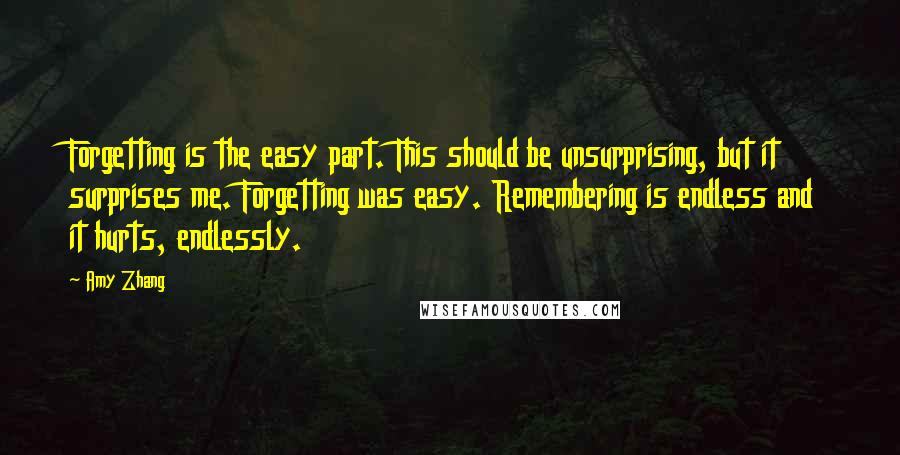 Amy Zhang Quotes: Forgetting is the easy part. This should be unsurprising, but it surprises me. Forgetting was easy. Remembering is endless and it hurts, endlessly.