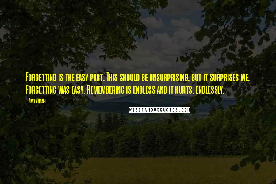 Amy Zhang Quotes: Forgetting is the easy part. This should be unsurprising, but it surprises me. Forgetting was easy. Remembering is endless and it hurts, endlessly.