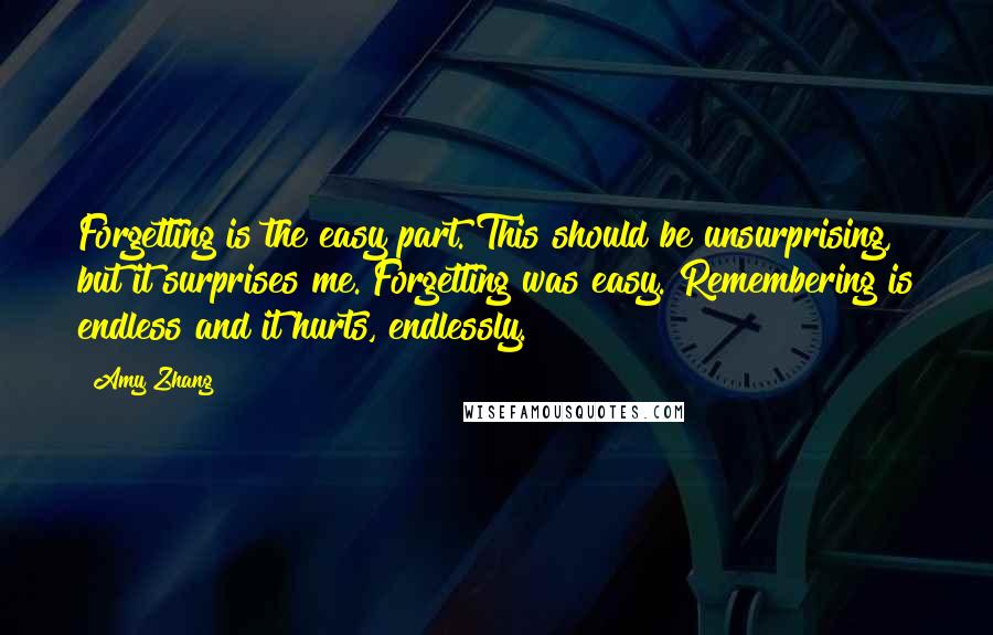 Amy Zhang Quotes: Forgetting is the easy part. This should be unsurprising, but it surprises me. Forgetting was easy. Remembering is endless and it hurts, endlessly.