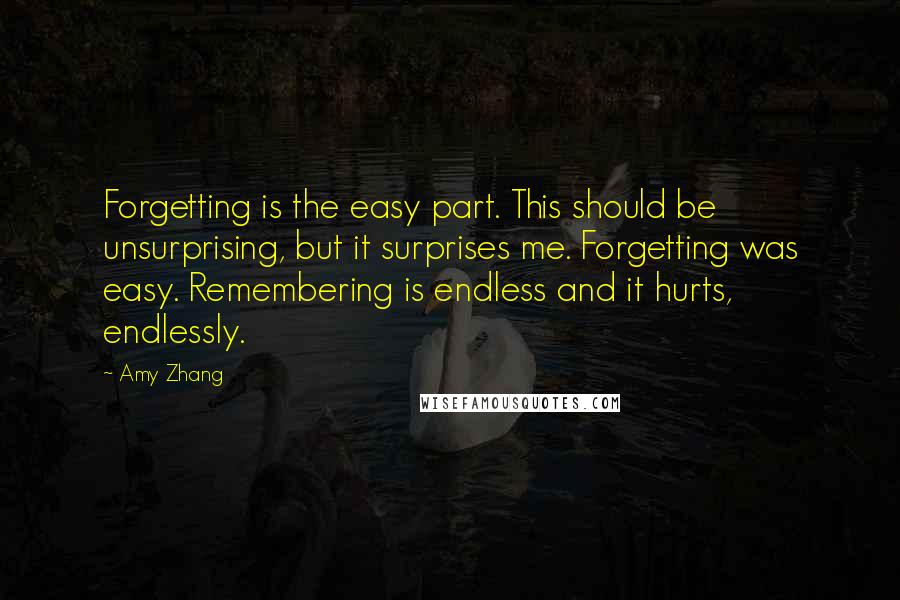 Amy Zhang Quotes: Forgetting is the easy part. This should be unsurprising, but it surprises me. Forgetting was easy. Remembering is endless and it hurts, endlessly.