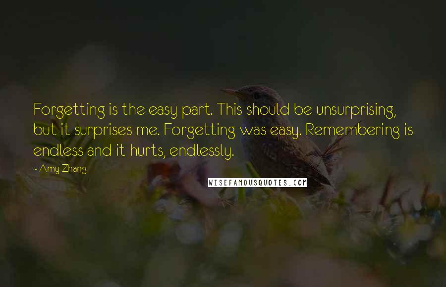 Amy Zhang Quotes: Forgetting is the easy part. This should be unsurprising, but it surprises me. Forgetting was easy. Remembering is endless and it hurts, endlessly.