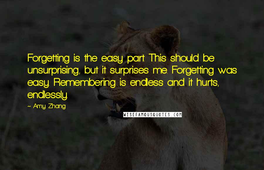 Amy Zhang Quotes: Forgetting is the easy part. This should be unsurprising, but it surprises me. Forgetting was easy. Remembering is endless and it hurts, endlessly.