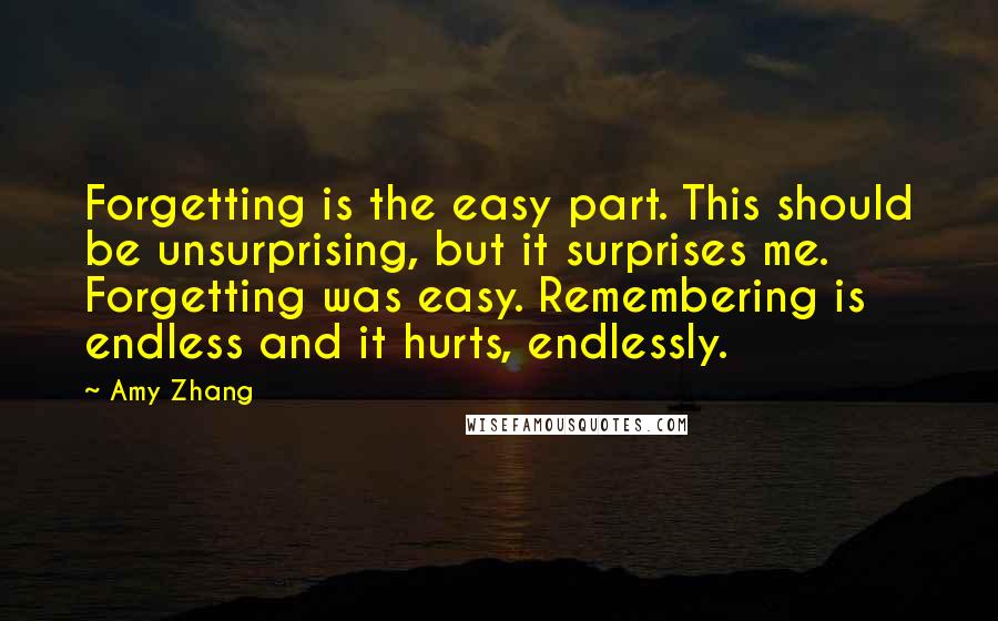 Amy Zhang Quotes: Forgetting is the easy part. This should be unsurprising, but it surprises me. Forgetting was easy. Remembering is endless and it hurts, endlessly.