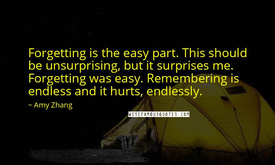 Amy Zhang Quotes: Forgetting is the easy part. This should be unsurprising, but it surprises me. Forgetting was easy. Remembering is endless and it hurts, endlessly.