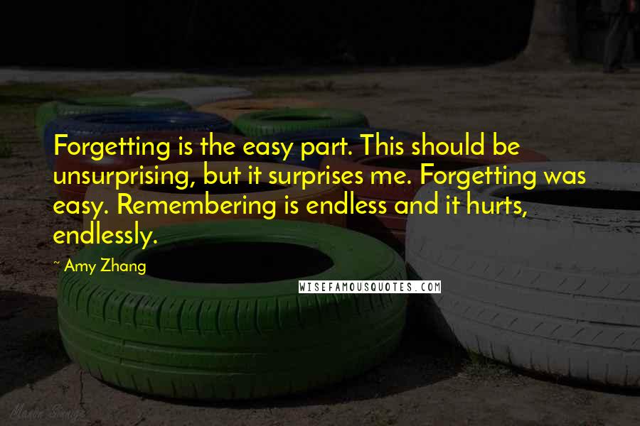 Amy Zhang Quotes: Forgetting is the easy part. This should be unsurprising, but it surprises me. Forgetting was easy. Remembering is endless and it hurts, endlessly.