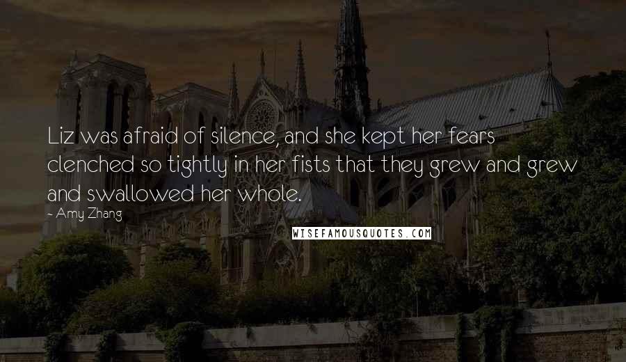 Amy Zhang Quotes: Liz was afraid of silence, and she kept her fears clenched so tightly in her fists that they grew and grew and swallowed her whole.