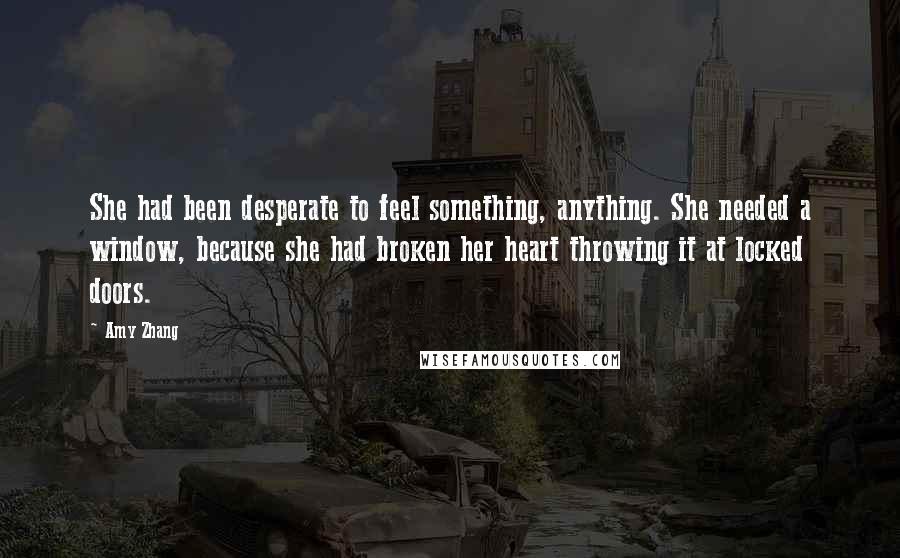 Amy Zhang Quotes: She had been desperate to feel something, anything. She needed a window, because she had broken her heart throwing it at locked doors.