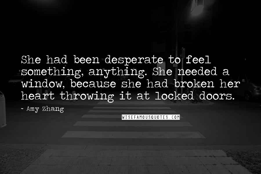 Amy Zhang Quotes: She had been desperate to feel something, anything. She needed a window, because she had broken her heart throwing it at locked doors.