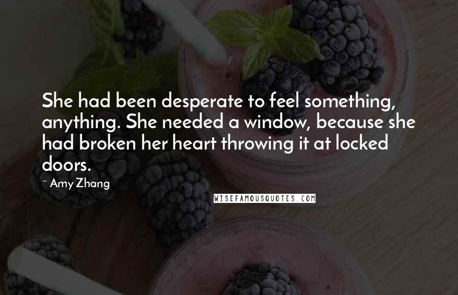 Amy Zhang Quotes: She had been desperate to feel something, anything. She needed a window, because she had broken her heart throwing it at locked doors.