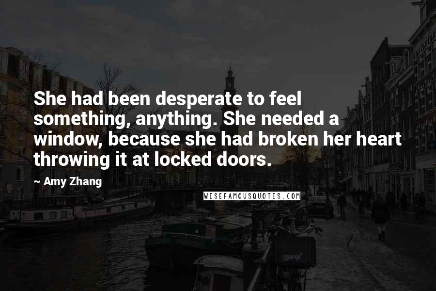 Amy Zhang Quotes: She had been desperate to feel something, anything. She needed a window, because she had broken her heart throwing it at locked doors.