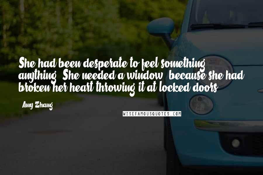 Amy Zhang Quotes: She had been desperate to feel something, anything. She needed a window, because she had broken her heart throwing it at locked doors.