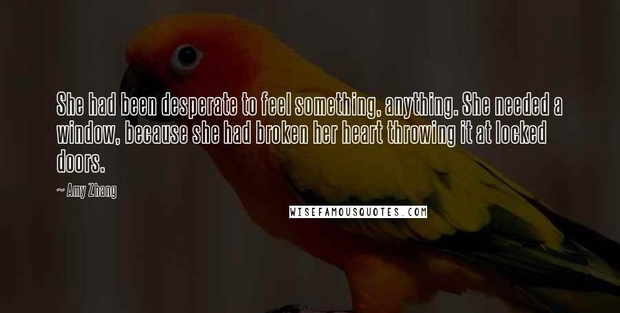 Amy Zhang Quotes: She had been desperate to feel something, anything. She needed a window, because she had broken her heart throwing it at locked doors.