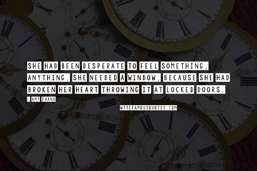 Amy Zhang Quotes: She had been desperate to feel something, anything. She needed a window, because she had broken her heart throwing it at locked doors.