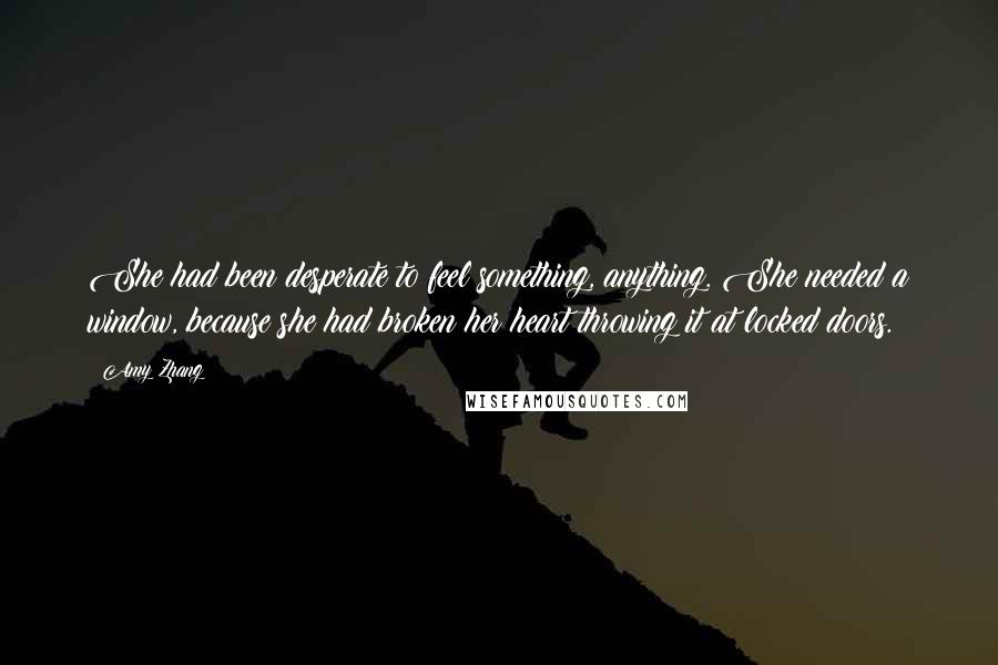 Amy Zhang Quotes: She had been desperate to feel something, anything. She needed a window, because she had broken her heart throwing it at locked doors.