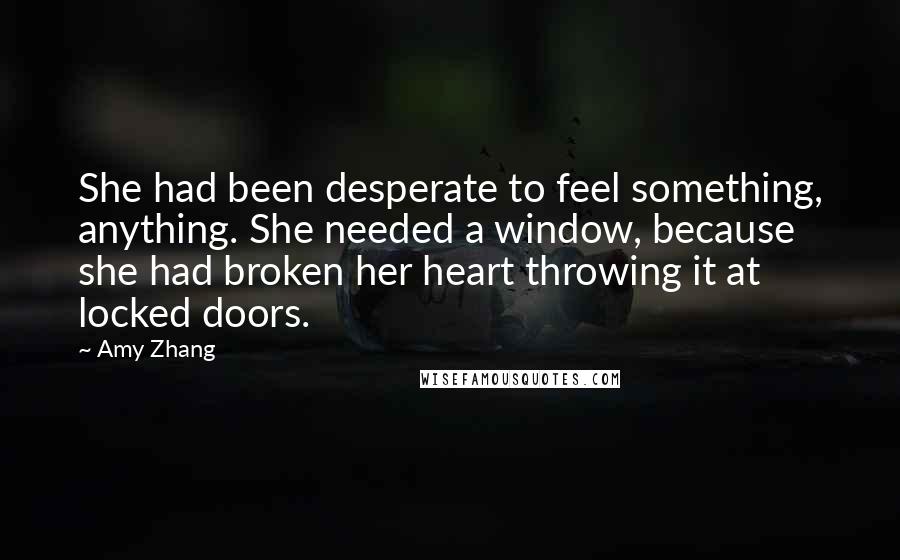 Amy Zhang Quotes: She had been desperate to feel something, anything. She needed a window, because she had broken her heart throwing it at locked doors.