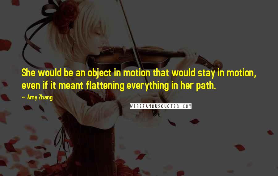Amy Zhang Quotes: She would be an object in motion that would stay in motion, even if it meant flattening everything in her path.