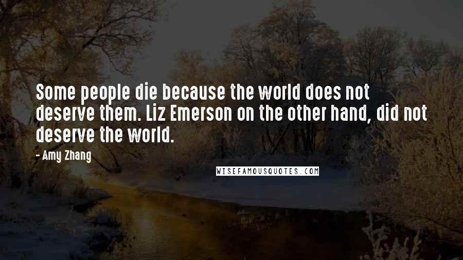 Amy Zhang Quotes: Some people die because the world does not deserve them. Liz Emerson on the other hand, did not deserve the world.