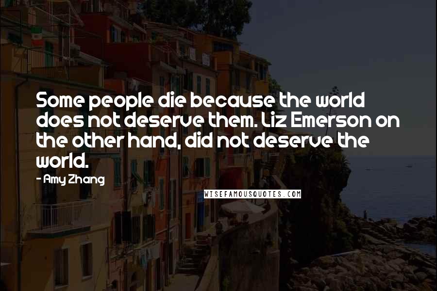 Amy Zhang Quotes: Some people die because the world does not deserve them. Liz Emerson on the other hand, did not deserve the world.