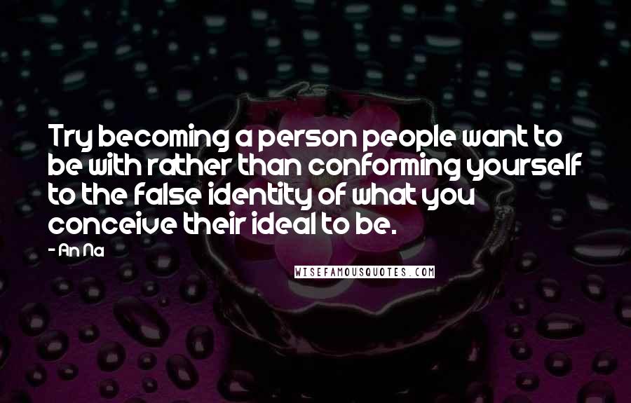 An Na Quotes: Try becoming a person people want to be with rather than conforming yourself to the false identity of what you conceive their ideal to be.