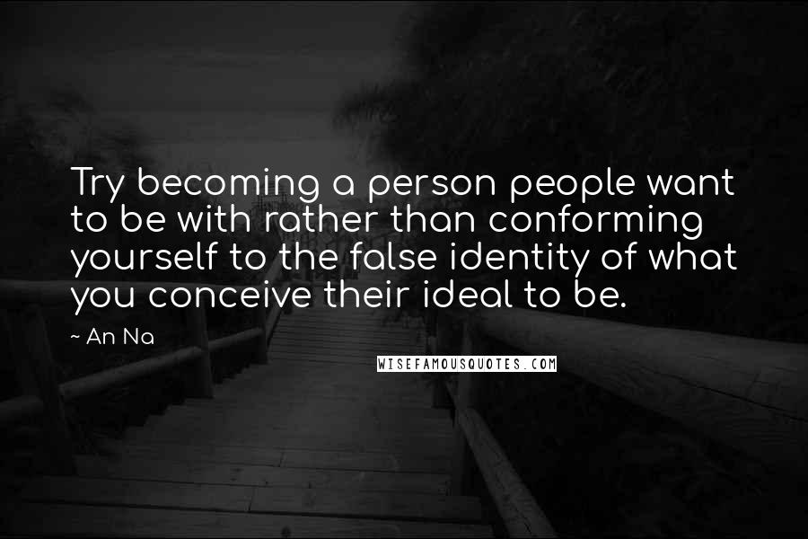 An Na Quotes: Try becoming a person people want to be with rather than conforming yourself to the false identity of what you conceive their ideal to be.