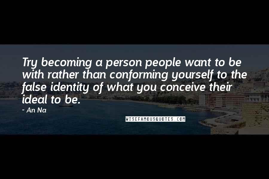 An Na Quotes: Try becoming a person people want to be with rather than conforming yourself to the false identity of what you conceive their ideal to be.