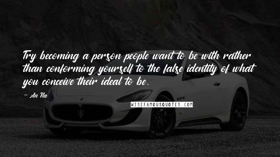 An Na Quotes: Try becoming a person people want to be with rather than conforming yourself to the false identity of what you conceive their ideal to be.