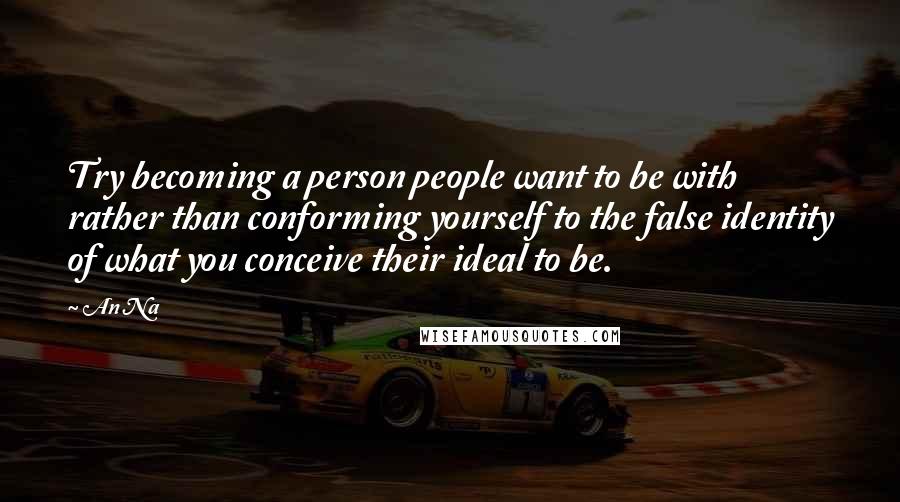 An Na Quotes: Try becoming a person people want to be with rather than conforming yourself to the false identity of what you conceive their ideal to be.
