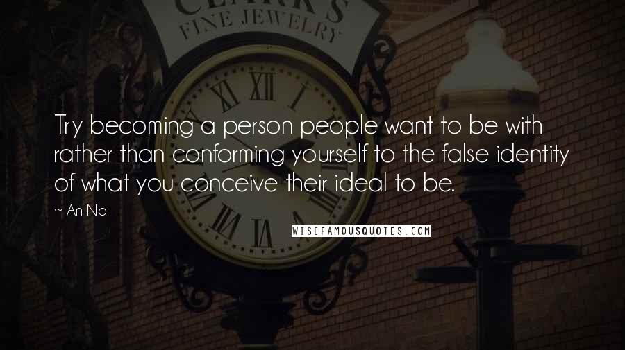 An Na Quotes: Try becoming a person people want to be with rather than conforming yourself to the false identity of what you conceive their ideal to be.