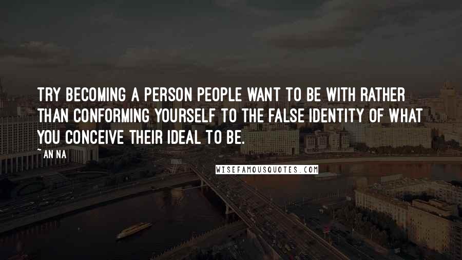 An Na Quotes: Try becoming a person people want to be with rather than conforming yourself to the false identity of what you conceive their ideal to be.