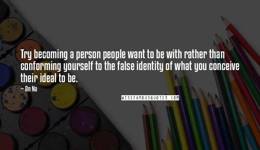 An Na Quotes: Try becoming a person people want to be with rather than conforming yourself to the false identity of what you conceive their ideal to be.