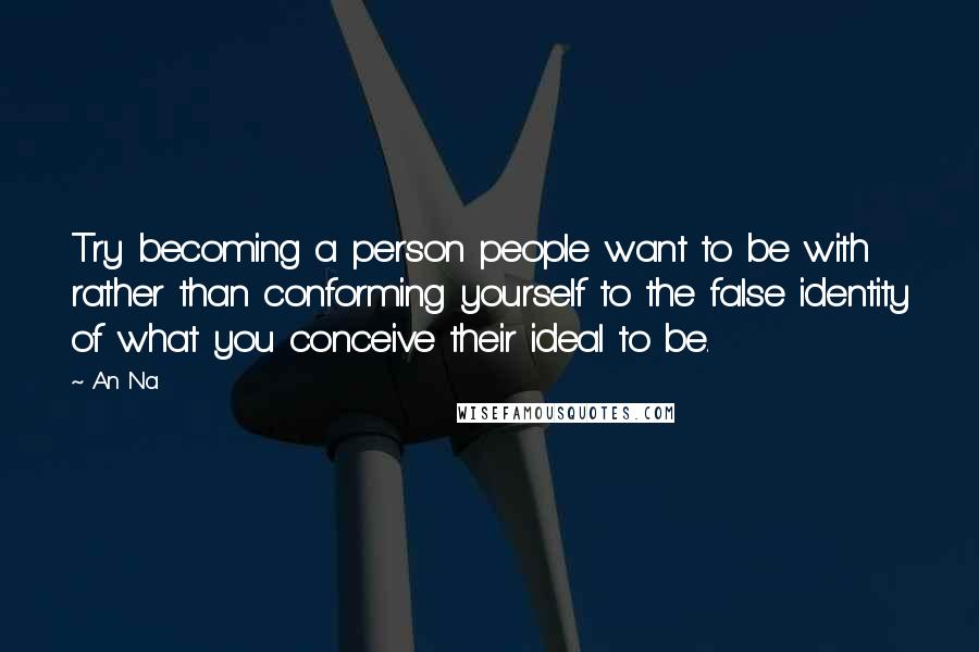 An Na Quotes: Try becoming a person people want to be with rather than conforming yourself to the false identity of what you conceive their ideal to be.