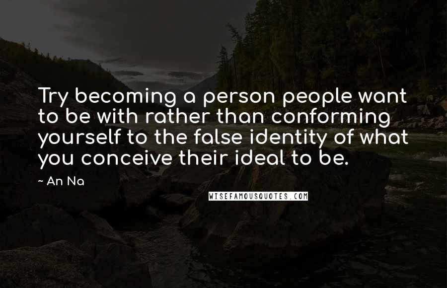 An Na Quotes: Try becoming a person people want to be with rather than conforming yourself to the false identity of what you conceive their ideal to be.
