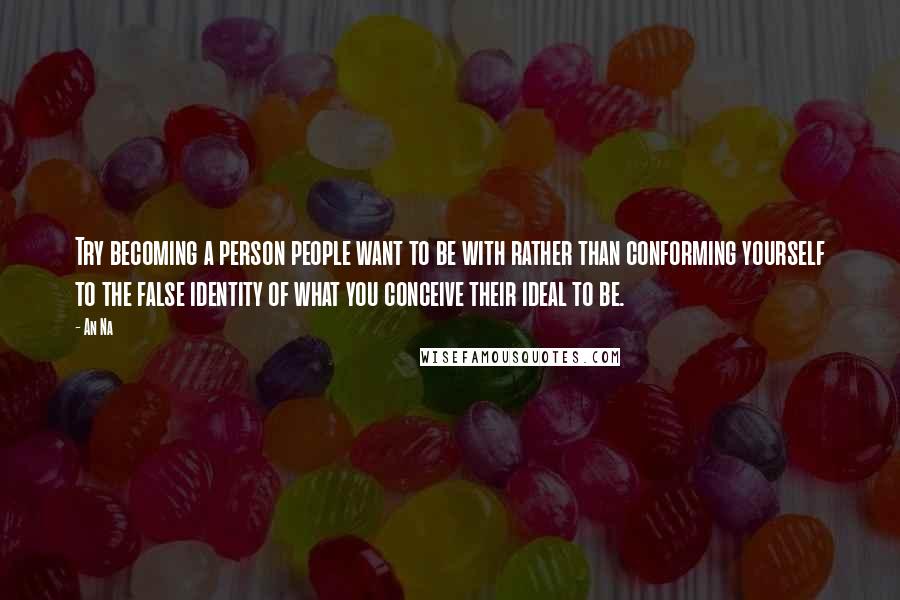 An Na Quotes: Try becoming a person people want to be with rather than conforming yourself to the false identity of what you conceive their ideal to be.