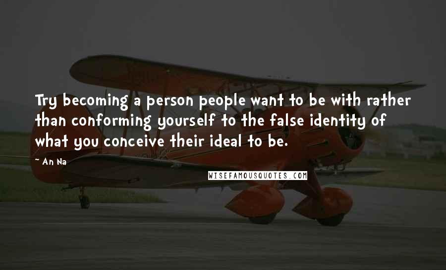 An Na Quotes: Try becoming a person people want to be with rather than conforming yourself to the false identity of what you conceive their ideal to be.