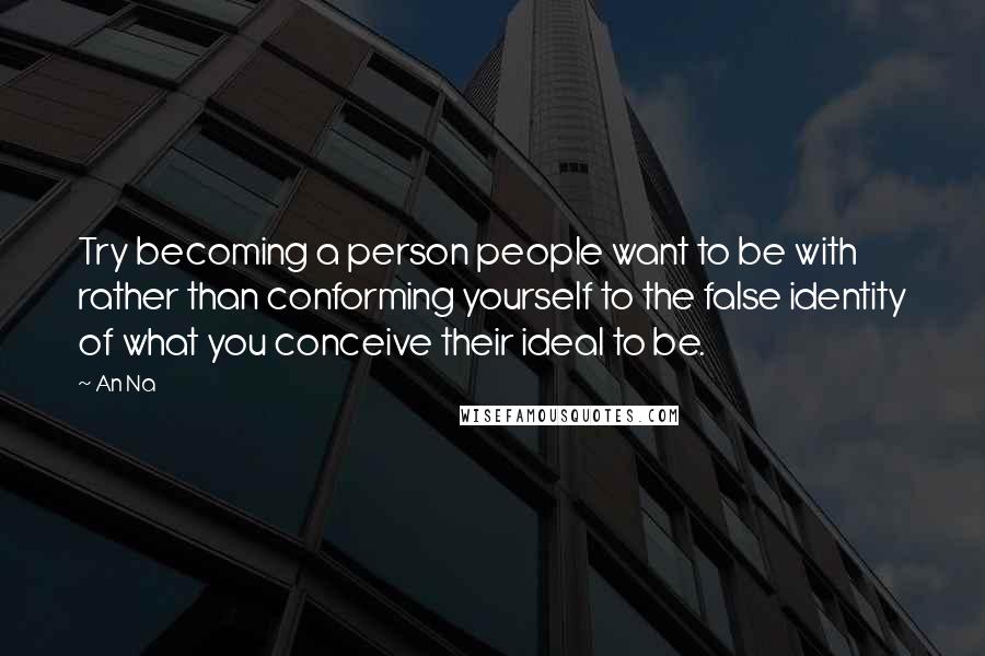 An Na Quotes: Try becoming a person people want to be with rather than conforming yourself to the false identity of what you conceive their ideal to be.
