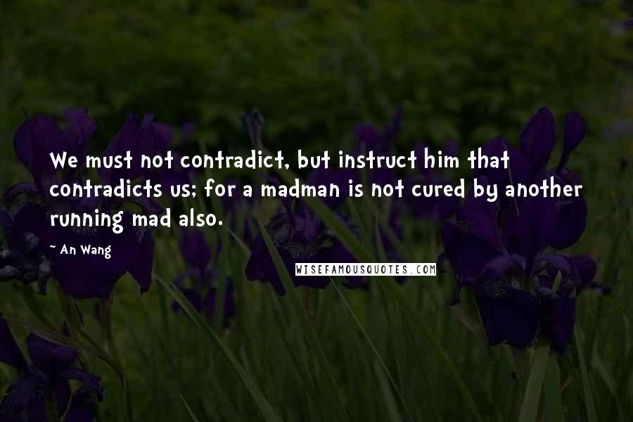 An Wang Quotes: We must not contradict, but instruct him that contradicts us; for a madman is not cured by another running mad also.